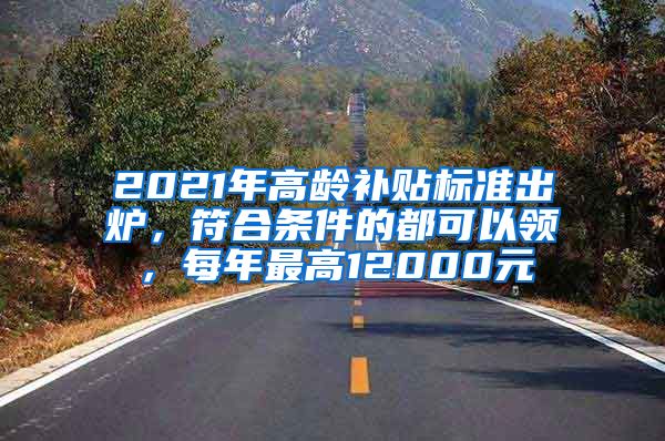 2021年高龄补贴标准出炉，符合条件的都可以领，每年最高12000元