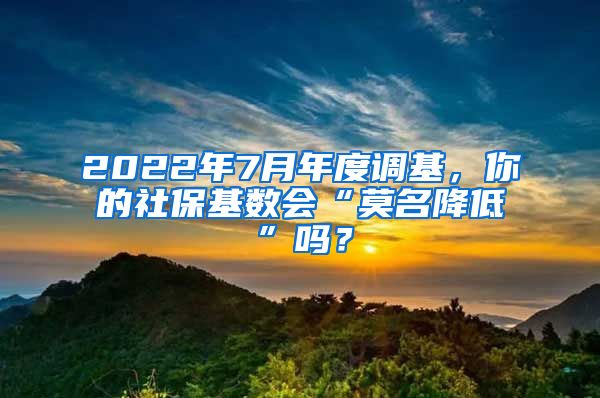 2022年7月年度调基，你的社保基数会“莫名降低”吗？