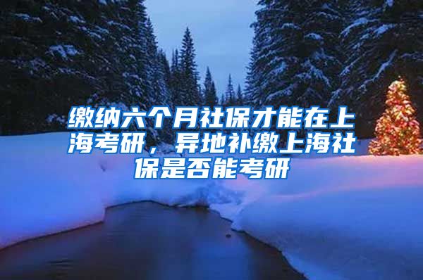 缴纳六个月社保才能在上海考研，异地补缴上海社保是否能考研