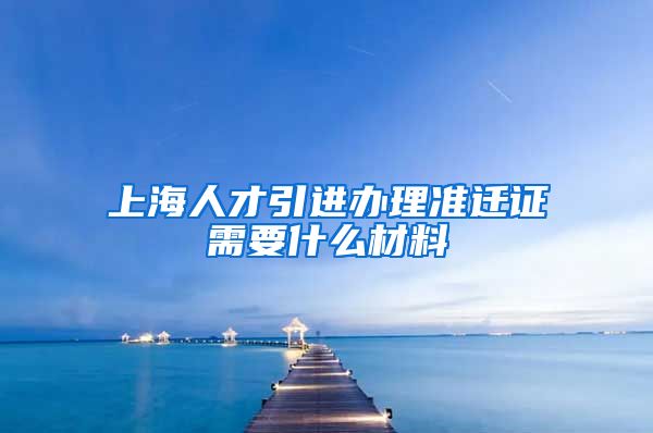 上海人才引进办理准迁证需要什么材料