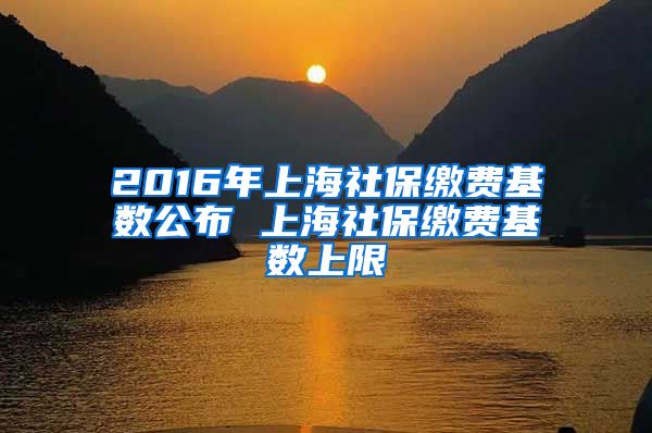 2016年上海社保缴费基数公布 上海社保缴费基数上限