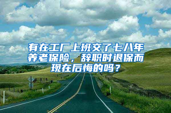 有在工厂上班交了七八年养老保险，辞职时退保而现在后悔的吗？