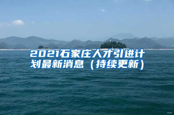 2021石家庄人才引进计划最新消息（持续更新）