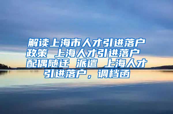 解读上海市人才引进落户政策 上海人才引进落户 配偶随迁 派遣 上海人才引进落户，调档函