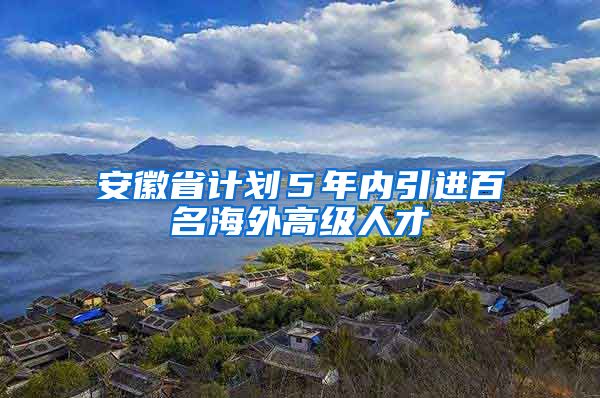 安徽省计划５年内引进百名海外高级人才