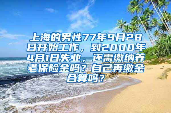 上海的男性77年9月28日开始工作，到2000年4月1日失业，还需缴纳养老保险金吗？自己再缴金合算吗？