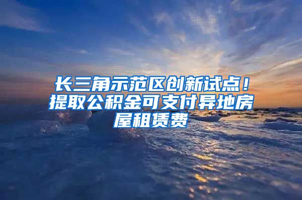 长三角示范区创新试点！提取公积金可支付异地房屋租赁费