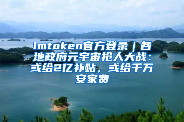 imtoken官方登录｜各地政府元宇宙抢人大战：或给2亿补贴，或给千万安家费