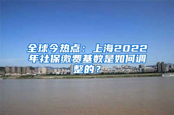 全球今热点：上海2022年社保缴费基数是如何调整的？