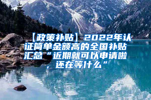 【政策补贴】2022年认证简单金额高的全国补贴汇总“近期就可以申请啦，还在等什么”