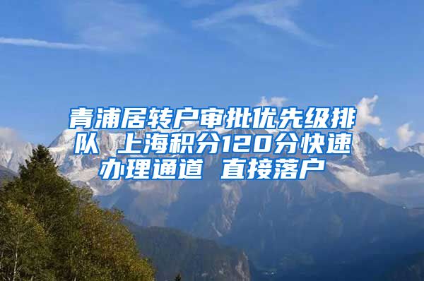 青浦居转户审批优先级排队 上海积分120分快速办理通道 直接落户