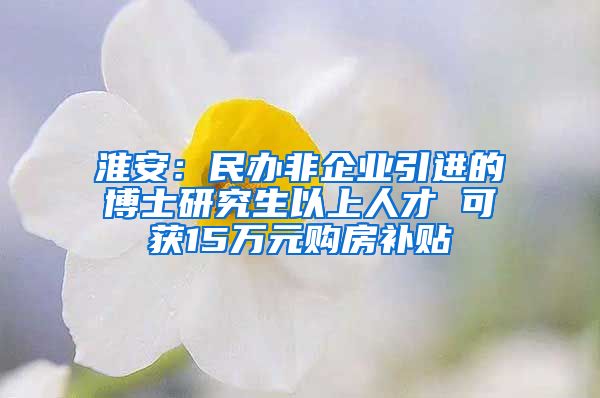 淮安：民办非企业引进的博士研究生以上人才 可获15万元购房补贴