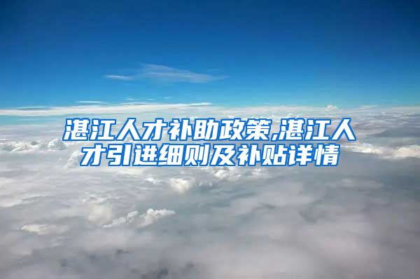 湛江人才补助政策,湛江人才引进细则及补贴详情