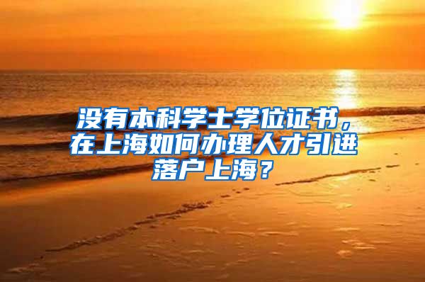 没有本科学士学位证书，在上海如何办理人才引进落户上海？