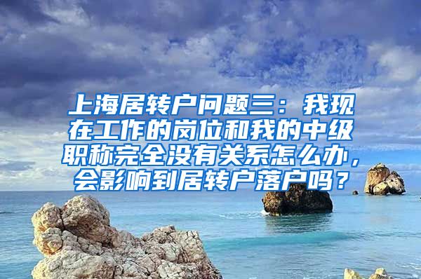 上海居转户问题三：我现在工作的岗位和我的中级职称完全没有关系怎么办，会影响到居转户落户吗？