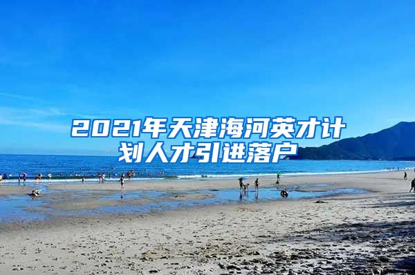 2021年天津海河英才计划人才引进落户