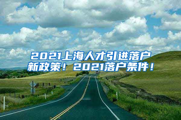 2021上海人才引进落户新政策！2021落户条件！