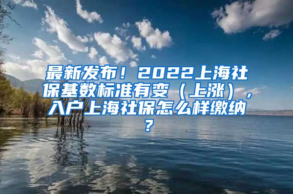 最新发布！2022上海社保基数标准有变（上涨），入户上海社保怎么样缴纳？