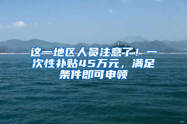 这一地区人员注意了！一次性补贴45万元，满足条件即可申领