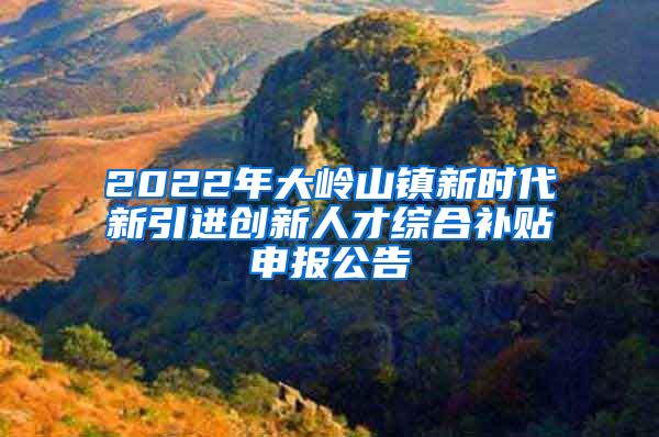 2022年大岭山镇新时代新引进创新人才综合补贴申报公告