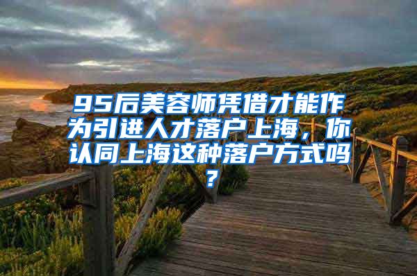 95后美容师凭借才能作为引进人才落户上海，你认同上海这种落户方式吗？