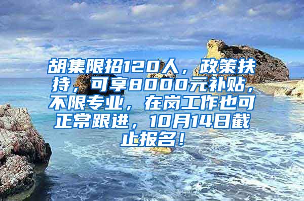 胡集限招120人，政策扶持，可享8000元补贴，不限专业，在岗工作也可正常跟进，10月14日截止报名！