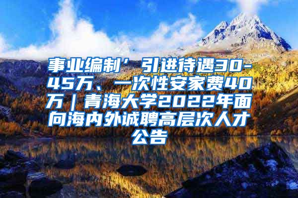 事业编制’引进待遇30-45万、一次性安家费40万｜青海大学2022年面向海内外诚聘高层次人才公告