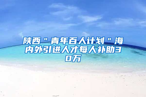 陕西＂青年百人计划＂海内外引进人才每人补助30万