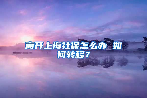 离开上海社保怎么办 如何转移？