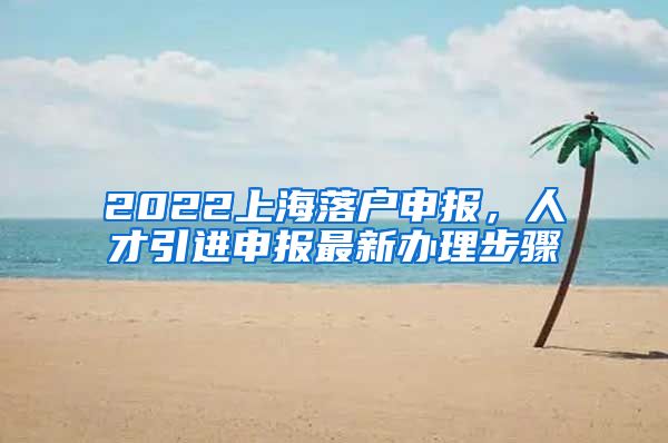 2022上海落户申报，人才引进申报最新办理步骤