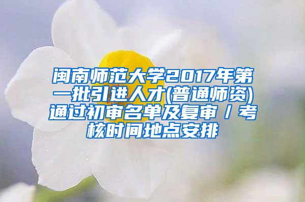 闽南师范大学2017年第一批引进人才(普通师资)通过初审名单及复审／考核时间地点安排