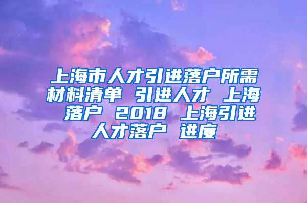 上海市人才引进落户所需材料清单 引进人才 上海 落户 2018 上海引进人才落户 进度