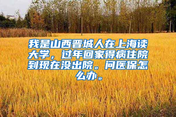 我是山西晋城人在上海读大学，过年回家得病住院到现在没出院。问医保怎么办。