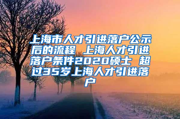 上海市人才引进落户公示后的流程 上海人才引进落户条件2020硕士 超过35岁上海人才引进落户