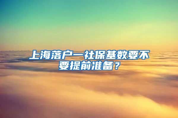 上海落户一社保基数要不要提前准备？