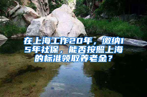 在上海工作20年，缴纳15年社保，能否按照上海的标准领取养老金？