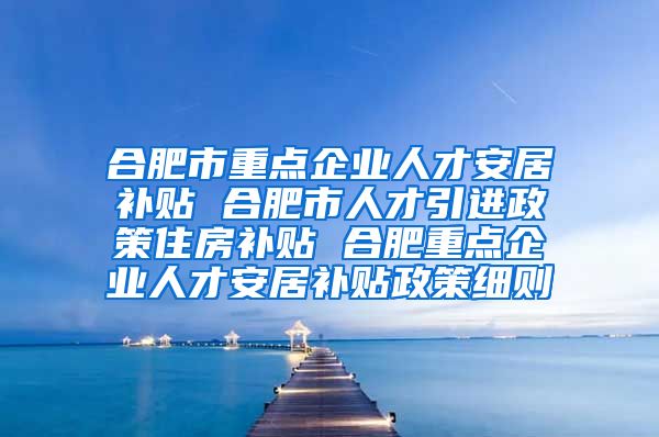 合肥市重点企业人才安居补贴 合肥市人才引进政策住房补贴 合肥重点企业人才安居补贴政策细则