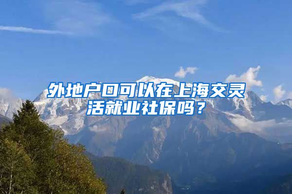 外地户口可以在上海交灵活就业社保吗？