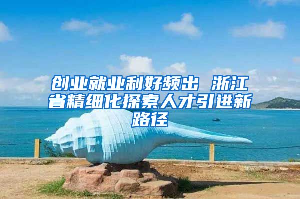 创业就业利好频出 浙江省精细化探索人才引进新路径