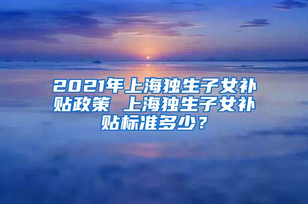 2021年上海独生子女补贴政策 上海独生子女补贴标准多少？