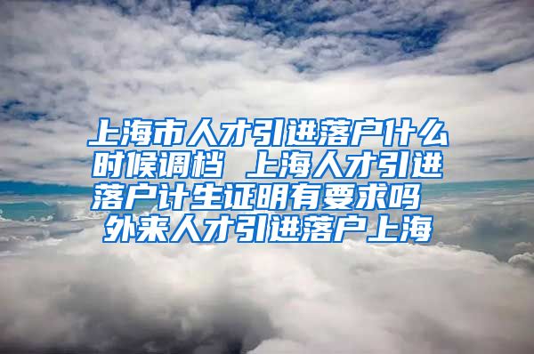 上海市人才引进落户什么时候调档 上海人才引进落户计生证明有要求吗 外来人才引进落户上海