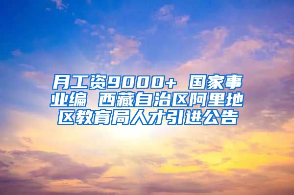 月工资9000+ 国家事业编 西藏自治区阿里地区教育局人才引进公告