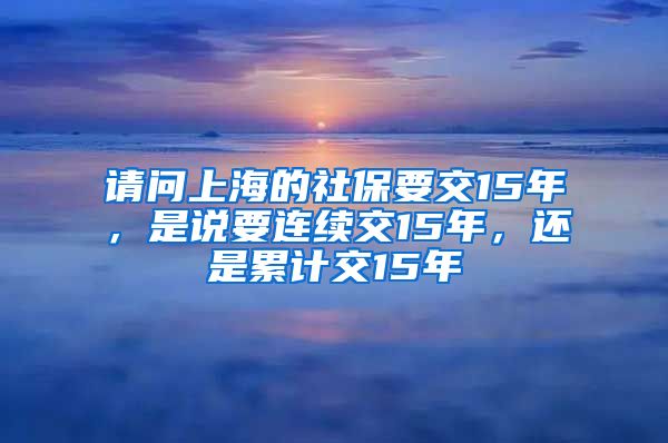 请问上海的社保要交15年，是说要连续交15年，还是累计交15年