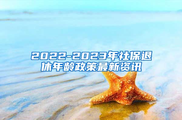 2022-2023年社保退休年龄政策最新资讯