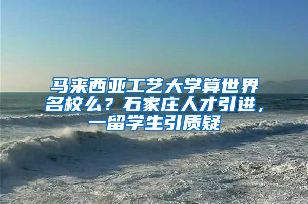 马来西亚工艺大学算世界名校么？石家庄人才引进，一留学生引质疑