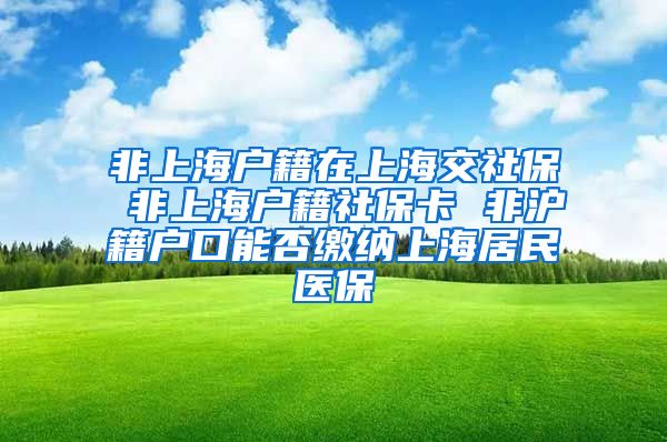 非上海户籍在上海交社保 非上海户籍社保卡 非沪籍户口能否缴纳上海居民医保