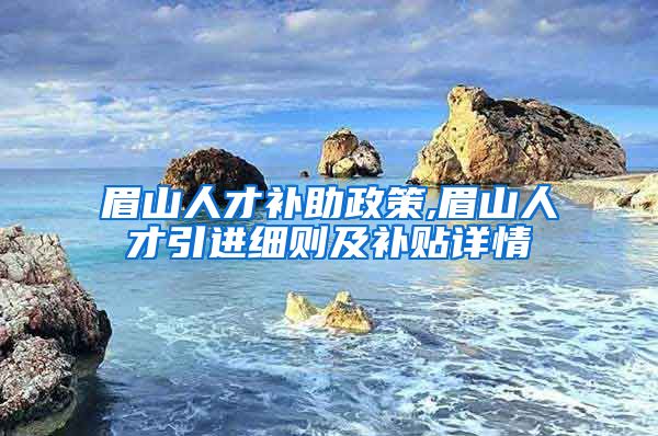 眉山人才补助政策,眉山人才引进细则及补贴详情