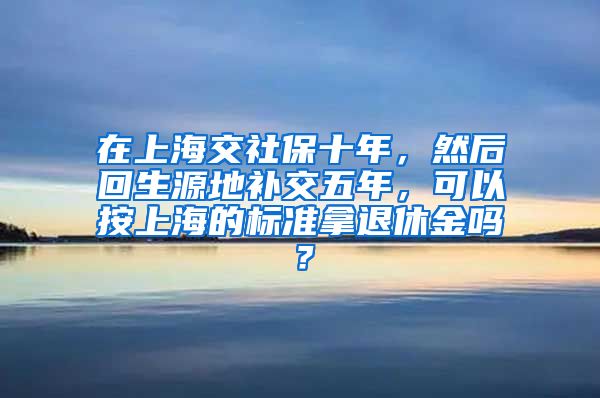 在上海交社保十年，然后回生源地补交五年，可以按上海的标准拿退休金吗？