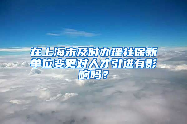 在上海未及时办理社保新单位变更对人才引进有影响吗？