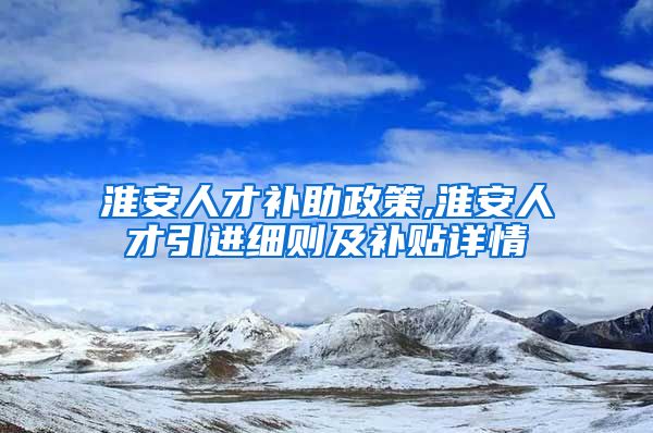 淮安人才补助政策,淮安人才引进细则及补贴详情